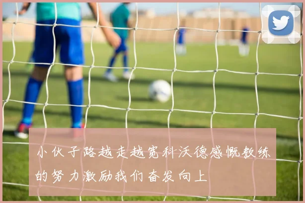 小伙子路越走越宽科沃德感慨教练的努力激励我们奋发向上