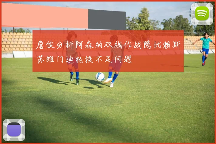 詹俊分析阿森纳双线作战隐忧赖斯苏维门迪轮换不足问题