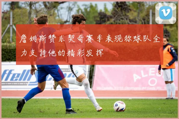 詹姆斯赞东契奇赛季表现称球队全力支持他的精彩发挥