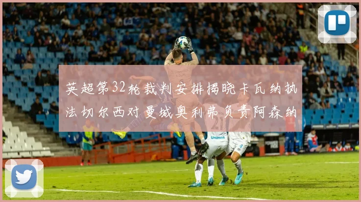 英超第32轮裁判安排揭晓卡瓦纳执法切尔西对曼城奥利弗负责阿森纳比赛