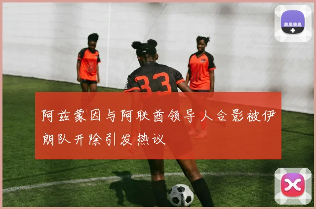 阿兹蒙因与阿联酋领导人合影被伊朗队开除引发热议
