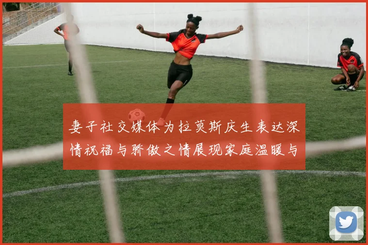 妻子社交媒体为拉莫斯庆生表达深情祝福与骄傲之情展现家庭温暖与支持
