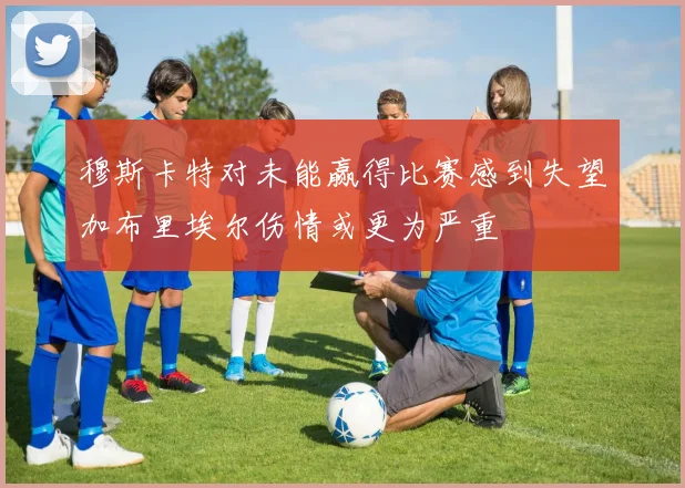 穆斯卡特对未能赢得比赛感到失望加布里埃尔伤情或更为严重