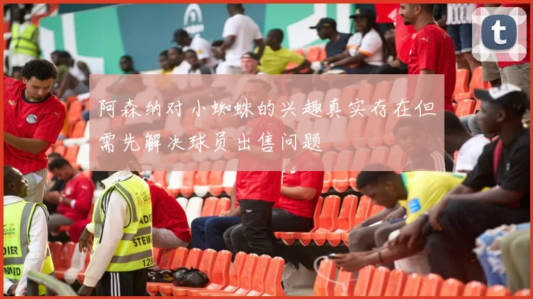 阿森纳对小蜘蛛的兴趣真实存在但需先解决球员出售问题
