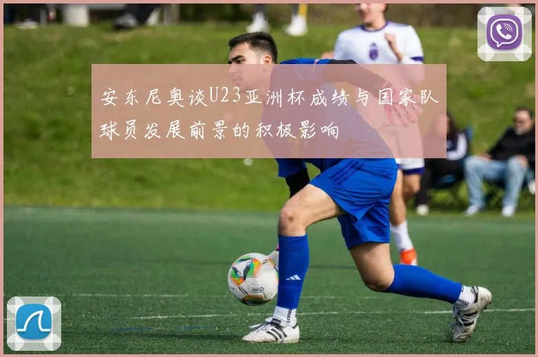 安东尼奥谈U23亚洲杯成绩与国家队球员发展前景的积极影响