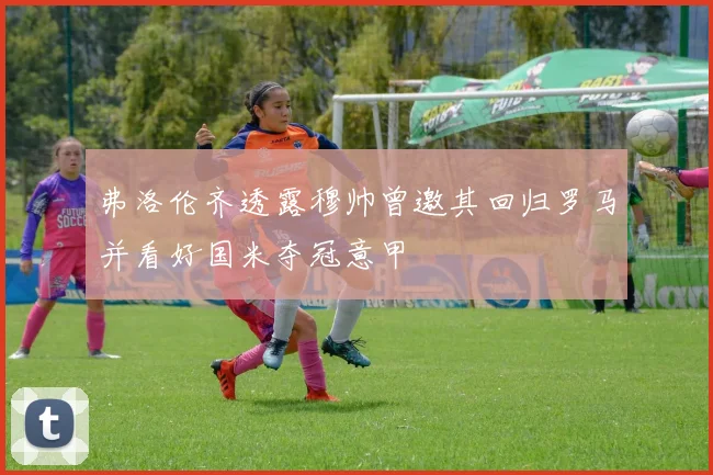 弗洛伦齐透露穆帅曾邀其回归罗马并看好国米夺冠意甲