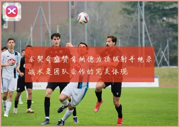 东契奇盛赞肯纳德为顶级射手绝杀战术是团队合作的完美体现